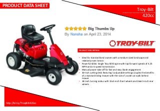 PRODUCT DESCRIPTION
Troy-Bilt…………………………..
420cc
• Ideal for standard land owners with a medium sized landscape and
relatively even terrain
• Powerful 420cc Single Troy-Bilt Engine with top forward speeds of 4.25
MPH and a 6-speed transmission
• Manual power take-off for fast and easy blade engagement
• 30-Inch cutting deck featuring 5 adjustable settings couples the benefits
of a standard riding mower with the size of a wide cut walk behind
mower
• 18-Inch turning radius with 13x5-inch front wheels and 16x6.5-inch rear
wheels
http://bit.ly/TroyBilt420cc
PRODUCT DATA SHEET
 