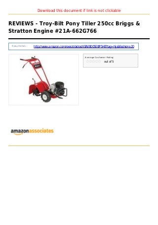 Download this document if link is not clickable
REVIEWS - Troy-Bilt Pony Tiller 250cc Briggs &
Stratton Engine #21A-662G766
Product Details :
http://www.amazon.com/exec/obidos/ASIN/B005EBP5H8?tag=hijabfashions-20
Average Customer Rating
out of 5
 