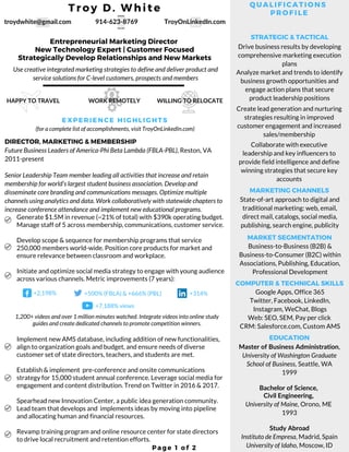 Troy D. White
Page 1 of 2
Drive business results by developing
comprehensive marketing execution
plans
Analyze market and trends to identify
business growth opportunities and
engage action plans that secure
product leadership positions
Create lead generation and nurturing
strategies resulting in improved
customer engagement and increased
sales/membership
Collaborate with executive
leadership and key influencers to
provide field intelligence and define
winning strategies that secure key
accounts
Entrepreneurial Marketing Director
New Technology Expert | Customer Focused
Strategically Develop Relationships and New Markets
Use creative integrated marketing strategies to define and deliver product and
service solutions for C-level customers, prospects and members
914-623-8769troydwhite@gmail.com TroyOnLinkedIn.com
Future Business Leaders of America-Phi Beta Lambda (FBLA-PBL), Reston, VA
2011-present
Senior Leadership Team member leading all activities that increase and retain
membership for world’s largest student business association. Develop and
disseminate core branding and communications messages. Optimize multiple
channels using analytics and data. Work collaboratively with statewide chapters to
increase conference attendance and implement new educational programs.
Generate $1.5M in revenue (~21% of total) with $390k operating budget.
Manage staff of 5 across membership, communications, customer service. 
Develop scope & sequence for membership programs that service
250,000 members world-wide. Position core products for market and
ensure relevance between classroom and workplace. 
Initiate and optimize social media strategy to engage with young audience
across various channels. Metric improvements (7 years):
(for a complete list of accomplishments, visit TroyOnLinkedIn.com)
QUALIFICATIONS
PROFILE
EXPERIENCE HIGHLIGHTS
DIRECTOR, MARKETING & MEMBERSHIP
STRATEGIC & TACTICAL
State-of-art approach to digital and
traditional marketing: web, email,
direct mail, catalogs, social media,
publishing, search engine, publicity
MARKETING CHANNELS
Business-to-Business (B2B) &
Business-to-Consumer (B2C) within
Associations, Publishing, Education,
Professional Development
MARKET SEGMENTATION
Google Apps, Office 365
Twitter, Facebook, LinkedIn,
Instagram, WeChat, Blogs
Web: SEO, SEM, Pay per click
CRM: Salesforce.com, Custom AMS
COMPUTER & TECHNICAL SKILLS
EDUCATION
Master of Business Administration,
University of Washington Graduate
School of Business, Seattle, WA
1999
Bachelor of Science,
Civil Engineering,
University of Maine, Orono, ME
1993
Study Abroad
Instituto de Empresa, Madrid, Spain
University of Idaho, Moscow, ID
+2,198%
Implement new AMS database, including addition of new functionalities,
align to organization goals and budget, and ensure needs of diverse
customer set of state directors, teachers, and students are met.
Establish & implement  pre-conference and onsite communications
strategy for 15,000 student annual conference. Leverage social media for
engagement and content distribution. Trend on Twitter in 2016 & 2017.
Spearhead new Innovation Center, a public idea generation community.
Lead team that develops and  implements ideas by moving into pipeline
and allocating human and financial resources. 
Revamp training program and online resource center for state directors
to drive local recruitment and retention efforts.
+500% (FBLA) & +666% (PBL) +314%
+7,188% views
1,200+ videos and over 1 million minutes watched. Integrate videos into online study
guides and create dedicated channels to promote competition winners.
HAPPY TO TRAVEL WILLING TO RELOCATEWORK REMOTELY
 