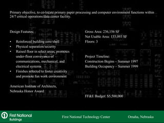 Primary objective, to co-locate primary paper processing and computer environment functions within 24/7 critical operations/data center facility. Design Features: Reinforced building core/shell Physical separation/security Raised floor in select areas, promotes under-floor conveyance of communications, mechanical, and electrical systems Finishes selected to foster creativity and promote fun work environment American Institute of Architects, Nebraska Honor Award Gross Area: 236,156 SF Net Usable Area: 133,093 SF Floors: 3 Project Timeline: Construction Begins – Summer 1997 Building Occupancy – Summer 1999 FF&E Budget: $5,500,000 First National Technology Center  Omaha, Nebraska 