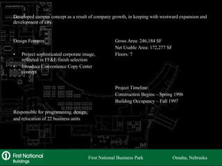 Developed campus concept as a result of company growth, in keeping with westward expansion and development of city. Design Features: Project sophisticated corporate image, reflected in FF&E/finish selection Introduce Convenience Copy Center concept Responsible for programming, design, and relocation of 22 business units Gross Area: 246,184 SF Net Usable Area: 172,277 SF Floors: 7 Project Timeline: Construction Begins – Spring 1996 Building Occupancy – Fall 1997 First National Business Park  Omaha, Nebraska 