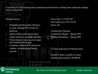 Commitment to development and revitalization of downtown, resulting from continued company success and growth. Design Features: Designed with floor plate efficiency in mind, offering 89% of GSF for build-out Interior lobbies and exterior plaza feature fountains and water elements Winter Garden, featuring event space and employee dining area Completes connection to downtown campus, via underground tunnel network Gross Area: 1,116,874 SF Net Usable Area: 595,233 SF Floors: 40 Construction Timeline: Construction Begins – Spring 1999 Building Occupancy – Spring 2002 27 floors dedicated to FNB personnel Initially 6 floors available for lease, totaling approximately 100,000 SF The Tower at First National Center  Omaha, Nebraska 