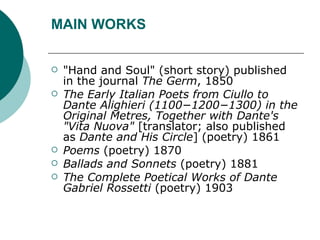 MAIN WORKS "Hand and Soul" (short story) published in the journal  The Germ , 1850 The Early Italian Poets from Ciullo to Dante Alighieri (1100−1200−1300) in the Original Metres, Together with Dante's "Vita Nuova"  [translator; also published as  Dante and His Circle ] (poetry) 1861 Poems  (poetry) 1870 Ballads and Sonnets  (poetry) 1881 The Complete Poetical Works of Dante Gabriel Rossetti  (poetry) 1903 