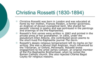Christina Rossetti (1830-1894) Christina Rossetti was born in London and was educated at home by her mother, Frances Polidori, a former governess, an Anglican of devout evangelical bent. She shared her parents' interest in poetry and was portrayed in the paintings and drawings of the Pre-Raphaelites.  Rossetti's first verses were written in 1842 and printed in the private press of her grandfather. In 1850, under the pseudonym Ellen Alleyne, she contributed seven poems to the short-lived Pre-Raphaelite journal  The Germ. Rossetti's deeply religious temperament left its marks on her writing. She was a devout High Anglican, much influenced by the Tractarian, or Oxford, Movement. Rossetti broke engagement to the artist James Collison, an original member of the Pre-Raphaelite Brotherhood, when he joined the Roman Catholic church. She also rejected Charles Bagot Cayley for religious reasons.  