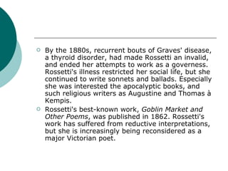 By the 1880s, recurrent bouts of Graves' disease, a thyroid disorder, had made Rossetti an invalid, and ended her attempts to work as a governess. Rossetti's illness restricted her social life, but she continued to write sonnets and ballads. Especially she was interested the apocalyptic books, and such religious writers as Augustine and Thomas à Kempis. Rossetti's best-known work,  Goblin Market and Other Poems , was published in 1862. Rossetti's work has suffered from reductive interpretations, but she is increasingly being reconsidered as a major Victorian poet.  