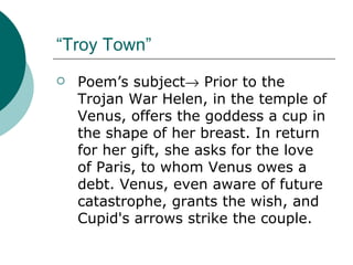 “Troy Town” Poem’s subject   Prior to the Trojan War Helen, in the temple of Venus, offers the goddess a cup in the shape of her breast. In return for her gift, she asks for the love of Paris, to whom Venus owes a debt. Venus, even aware of future catastrophe, grants the wish, and Cupid's arrows strike the couple. 