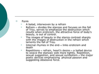 Form A balad, interwoven by a refrain Refrain   divides the stanzas and focuses on the fall of Troy, serves to emphasize the destruction which results when eroticism, the attractive force of body's beauty, is out of control.  The images of beauty in the stanza contrast sharply with the images of destruction in the refrain which laments the fall of Troy. Internal rhymes in the end   links eroticism and death Repetitions   refrain, heart’s desire   a ballad device to weave the stanzaic web more tightly. Repetition, sexual suggestion, and sexual symbolism   the major poetic devices emphasizing  physical passion and suggesting obsessive force. 