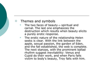 Themes and symbols The two faces of beauty   spiritual and carnal. The last one emphasizes the destruction which results when beauty elicits a purely erotic response. The erotic nature of the relationship Helen seeks is clear. With the link between the apple, sexual passion, the garden of Eden, and the fall established, the web is complete. The next stanzas, with the prominent ballad rhythm suggest inevitability: Venus and Cupid do their work, and when Paris falls victim to body's beauty, Troy falls with him. 