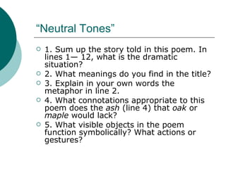“Neutral Tones” 1. Sum up the story told in this poem. In lines 1— 12, what is the dramatic situation?  2. What meanings do you find in the title? 3. Explain in your own words the metaphor in line 2. 4. What connotations appropriate to this poem does the  ash  (line 4) that  oak  or  maple  would lack? 5. What visible objects in the poem function symbolically? What actions or gestures? 