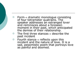Form   dramatic monologue consisting of four tetrameter quatrains. The speaker addresses an estranged lover and reminisces about a foreseen moment in their past, which anticipated the demise of their relationship.  The first three stanzas   describe the past incident Fourth stanza   reflects upon this incident and the nature of love. It is a sad, pessimistic poem that portrays love as painful and doomed. 