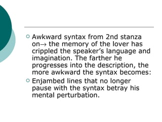 Awkward syntax from 2nd stanza on   the memory of the lover has crippled the speaker’s language and imagination. The farther he progresses into the description, the more awkward the syntax becomes: Enjambed lines that no longer pause with the syntax betray his mental perturbation. 