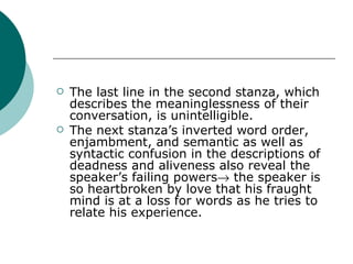 The last line in the second stanza, which describes the meaninglessness of their conversation, is unintelligible. The next stanza’s inverted word order, enjambment, and semantic as well as syntactic confusion in the descriptions of deadness and aliveness also reveal the speaker’s failing powers   the speaker is so heartbroken by love that his fraught mind is at a loss for words as he tries to relate his experience.  