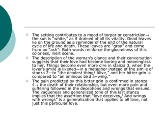 The setting contributes to a mood of torpor or constriction   the sun is “white,” as if drained of all its vitality. Dead leaves lie on the ground as a reminder of the end of the natural cycle of life and death. These leaves are “gray” and come from an “ash”: Both words reinforce the gloominess of this colorless, inert scene.  The description of the woman’s glance and their conversation suggests that their love had become boring and meaningless to her. Things become even more dire in stanza 3, when the lover’s smile is likened—in a metaphor instead of the simile of stanza 2—to “the deadest thing/ Alive,” and her bitter grin is compared to “an ominous bird a−wing.” The pain predicted by this bitter grin is confirmed in stanza 4   the death of their relationship, but even more pain and suffering followed in the deceptions and wrongs that ensued. The vagueness and generalized tone of this last stanza implies that the assertion that “love deceives,/ And wrings with wrongs” is a generalization that applies to all love, not just this particular love. 