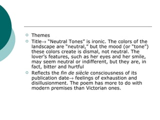 Themes  Title   “Neutral Tones” is ironic. The colors of the landscape are “neutral,” but the mood (or “tone”) these colors create is dismal, not neutral. The lover’s features, such as her eyes and her smile, may seem neutral or indifferent, but they are, in fact, bitter and hurtful Reflects the  fin de siècle  consciousness of its publication date   feelings of exhaustion and disillusionment. The poem has more to do with modern premises than Victorian ones. 