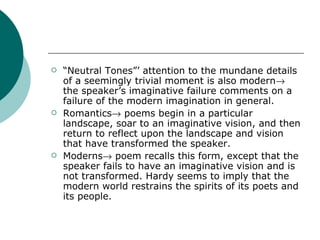 “ Neutral Tones”’ attention to the mundane details of a seemingly trivial moment is also modern    the speaker’s imaginative failure comments on a failure of the modern imagination in general. Romantics   poems begin in a particular landscape, soar to an imaginative vision, and then return to reflect upon the landscape and vision that have transformed the speaker. Moderns   poem recalls this form, except that the speaker fails to have an imaginative vision and is not transformed. Hardy seems to imply that the modern world restrains the spirits of its poets and its people. 
