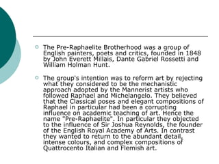 The Pre-Raphaelite Brotherhood was a group of English painters, poets and critics, founded in 1848 by John Everett Millais, Dante Gabriel Rossetti and William Holman Hunt.  The group's intention was to reform art by rejecting what they considered to be the mechanistic approach adopted by the Mannerist artists who followed Raphael and Michelangelo. They believed that the Classical poses and elegant compositions of Raphael in particular had been a corrupting influence on academic teaching of art. Hence the name "Pre-Raphaelite". In particular they objected to the influence of Sir Joshua Reynolds, the founder of the English Royal Academy of Arts. In contrast they wanted to return to the abundant detail, intense colours, and complex compositions of Quattrocento Italian and Flemish art.  