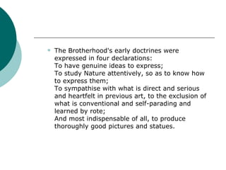The Brotherhood's early doctrines were expressed in four declarations:  To have genuine ideas to express;  To study Nature attentively, so as to know how to express them;  To sympathise with what is direct and serious and heartfelt in previous art, to the exclusion of what is conventional and self-parading and learned by rote;  And most indispensable of all, to produce thoroughly good pictures and statues.  