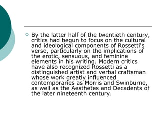 By the latter half of the twentieth century, critics had begun to focus on the cultural and ideological components of Rossetti's verse, particularly on the implications of the erotic, sensuous, and feminine elements in his writing. Modern critics have also recognized Rossetti as a distinguished artist and verbal craftsman whose work greatly influenced contemporaries as Morris and Swinburne, as well as the Aesthetes and Decadents of the later nineteenth century. 