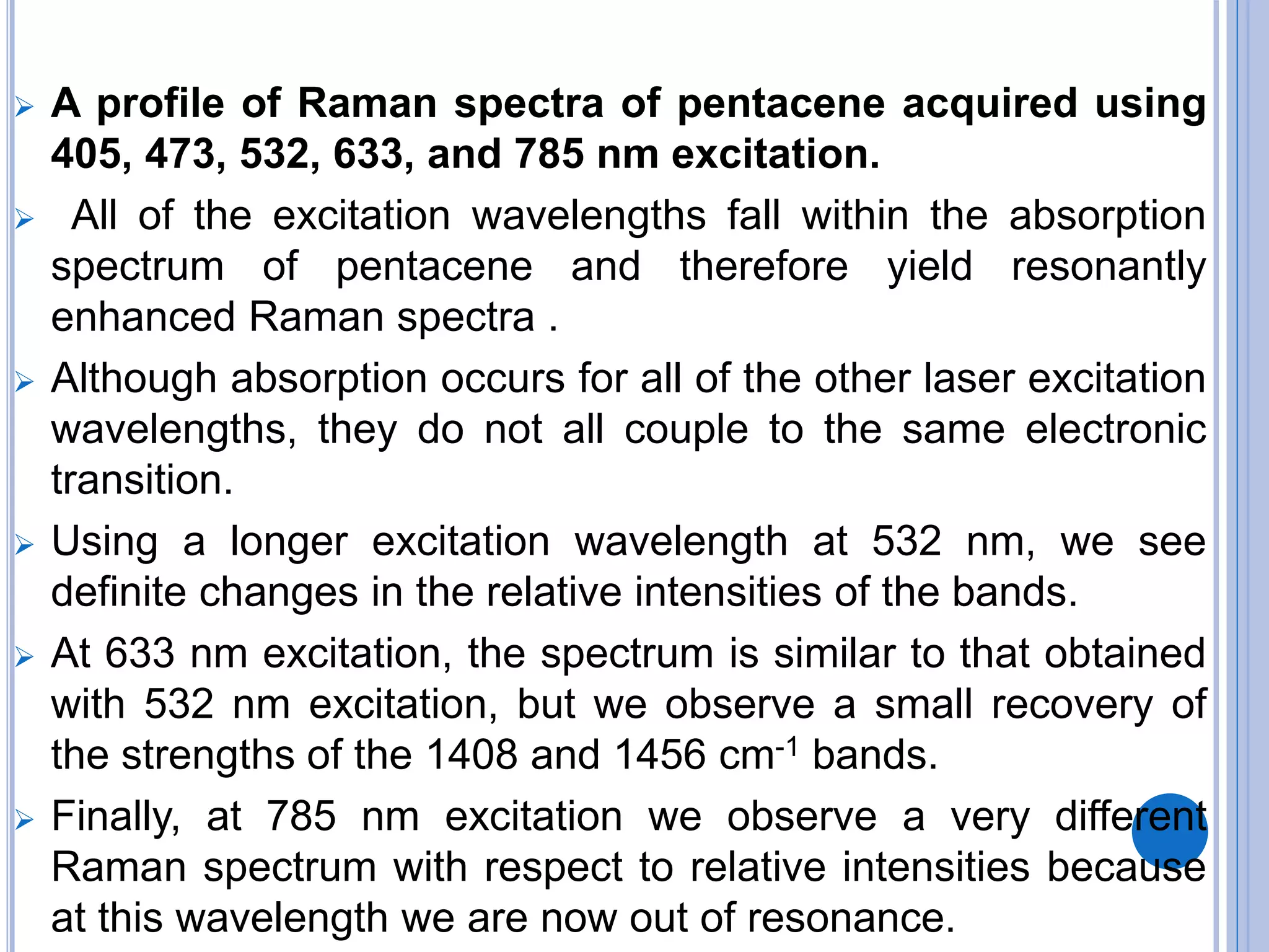  A profile of Raman spectra of pentacene acquired using
405, 473, 532, 633, and 785 nm excitation.
 All of the excitation wavelengths fall within the absorption
spectrum of pentacene and therefore yield resonantly
enhanced Raman spectra .
 Although absorption occurs for all of the other laser excitation
wavelengths, they do not all couple to the same electronic
transition.
 Using a longer excitation wavelength at 532 nm, we see
definite changes in the relative intensities of the bands.
 At 633 nm excitation, the spectrum is similar to that obtained
with 532 nm excitation, but we observe a small recovery of
the strengths of the 1408 and 1456 cm-1 bands.
 Finally, at 785 nm excitation we observe a very different
Raman spectrum with respect to relative intensities because
at this wavelength we are now out of resonance.
 