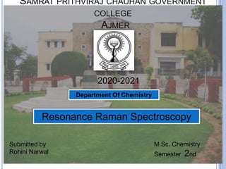 SAMRAT PRITHVIRAJ CHAUHAN GOVERNMENT
COLLEGE
AJMER
Resonance Raman Spectroscopy
Submitted by
Rohini Narwal
M.Sc. Chemistry
Semester 2nd
2020-2021
Department Of Chemistry
 