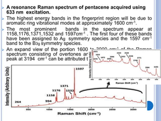  A resonance Raman spectrum of pentacene acquired using
633 nm excitation.
 The highest energy bands in the fingerprint region will be due to
aromatic ring vibrational modes at approximately 1600 cm-1.
 The most prominent bands in the spectrum appear at
1158,1176,1371,1532 and 1597cm-1 . The first four of these bands
have been assigned to Ag symmetry species and the 1597 cm-1
band to the B3g symmetry species.
 An expand view of the portion 1600 to 3000 cm-1 of the Raman
spectrum consisting of overtones and combination modes. The
peak at 3194 cm-1 can be attributed to aromatic C-H stretching.
 