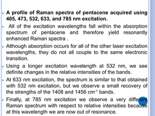  A profile of Raman spectra of pentacene acquired using
405, 473, 532, 633, and 785 nm excitation.
 All of the excitation wavelengths fall within the absorption
spectrum of pentacene and therefore yield resonantly
enhanced Raman spectra .
 Although absorption occurs for all of the other laser excitation
wavelengths, they do not all couple to the same electronic
transition.
 Using a longer excitation wavelength at 532 nm, we see
definite changes in the relative intensities of the bands.
 At 633 nm excitation, the spectrum is similar to that obtained
with 532 nm excitation, but we observe a small recovery of
the strengths of the 1408 and 1456 cm-1 bands.
 Finally, at 785 nm excitation we observe a very different
Raman spectrum with respect to relative intensities because
at this wavelength we are now out of resonance.
 