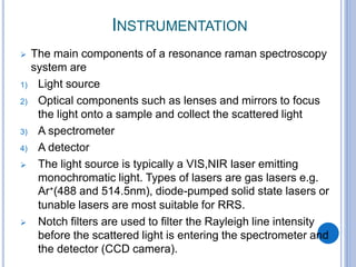 INSTRUMENTATION
 The main components of a resonance raman spectroscopy
system are
1) Light source
2) Optical components such as lenses and mirrors to focus
the light onto a sample and collect the scattered light
3) A spectrometer
4) A detector
 The light source is typically a VIS,NIR laser emitting
monochromatic light. Types of lasers are gas lasers e.g.
Ar⁺(488 and 514.5nm), diode-pumped solid state lasers or
tunable lasers are most suitable for RRS.
 Notch filters are used to filter the Rayleigh line intensity
before the scattered light is entering the spectrometer and
the detector (CCD camera).
 