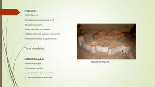 Troya VII a:
·1300-1200 a. C.
· Inmediata reconstrucción de la VI.
·Más pobre que la VI.
· Mejor calidad en las murallas.
·Hallazgo de armas, cuerpos, municiones
· Inferioridad artística y arquitectónica.

Troya Homérica.

Troya VII b 1,2 y 3:
·Influencias griegas
· Continuidad cultural.
· 1 y 2: destruidas por un incendio
· 3 : aparentemente abandonada

Maqueta de Troya VII

.

 