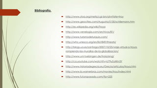 Bibliografía.
 http://www.stoa.org/metis/cgi-bin/qtvr?site=troy
 http://www.geocities.com/Augusta/5130/schliemann.htm
 http://es.wikipedia.org/wiki/Troya
 http://www.venelogia.com/archivos/81/
 http://www.turismodeturquia.com/
 http://whc.unesco.org/en/list/849/threats/
 http://blogs.ua.es/santiago/2007/10/25/viaje-virtual-a-troyarompiendo-las-murallas-de-la-globalizacion/
 http://www.uni-tuebingen.de/troia/eng/
 http://ca.youtube.com/watch?v=U79yZaXKn3Y
 http://www.historiadegrecia.eu/Grecia/articulos/troya.htm
 http://www.la.warnerbros.com/movies/troy/index.html
 http://www.futuropasado.com/?p=225

 