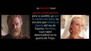 su decisión tuvo
graves consecuencias
para su pueblo, ya que
la mortal más bella, no
era otra que Helena, la
esposa del rey de
Esparta, Menelao,
cuyo rapto
desencadenó en la
guerra de Troya.
 