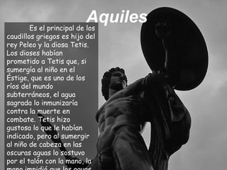Es el principal de los
caudillos griegos es hijo del
rey Peleo y la diosa Tetis.
Los dioses habían
prometido a Tetis que, si
sumergía al niño en el
Éstige, que es uno de los
ríos del mundo
subterráneos, el agua
sagrada lo inmunizaría
contra la muerte en
combate. Tetis hizo
gustosa lo que le habían
indicado, pero al sumergir
al niño de cabeza en las
oscuras aguas lo sostuvo
por el talón con la mano, la
Aquiles
 