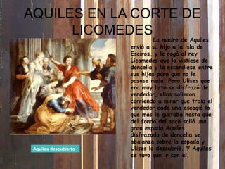 La madre de Aquiles
envió a su hijo a la isla de
Esciros, y le rogó al rey
Licomedes que lo vistiese de
doncella y la escondiese entre
sus hijas para que no le
pasase nada. Pero Ulises que
era muy listo se disfrazó de
vendedor, ellas salieron
corriendo a mirar que traía el
vendedor cada una escogió lo
que mas le gustaba hasta que
del fondo del saco salió una
gran espada Aquiles
disfrazado de doncella se
abalanza sobre la espada y
Ulises lo descubrió. Y Aquiles
se tuvo que ir con el.
Aquiles descubierto
AQUILES EN LA CORTE DE
LICOMEDES
 