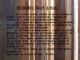 Los troyanos estaban avisados de que se acercaba el
ataque, y habían hecho sus preparativos, reparando las
murallas de la ciudad y almacenando provisiones.
Los griegos eran mucho más numerosos, pero también
los troyanos tenían héroes, aunque Paris, el causante de la
guerra, no se podía contar entre ellos.
Le aterraba el combate cuerpo a cuerpo y le gustaba
permanecer en la retaguardia, hostigando a los enemigos con
el arco. Su hermano Héctor y Eneas eran los auténticos
héroes de Troya, dignos oponentes de los griegos. Héctor
era la médula misma de las fuerzas troyanas, siempre en
primera línea, arengando a sus hombres. Sólo Aquiles era
enemigo para él.
El otro héroe, Eneas, era un semidiós como Aquiles;
su madre era
nada menos que la diosa del amor, Afrodita.
HÉROES TROYANOS
 