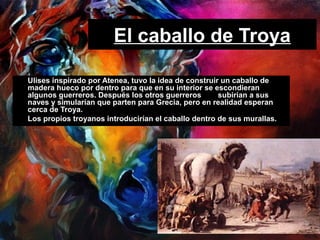 El caballo de Troya
• Ulises inspirado por Atenea, tuvo la idea de construir un caballo de
madera hueco por dentro para que en su interior se escondieran
algunos guerreros. Después los otros guerreros subirían a sus
naves y simularían que parten para Grecia, pero en realidad esperan
cerca de Troya.
• Los propios troyanos introducirían el caballo dentro de sus murallas.
 