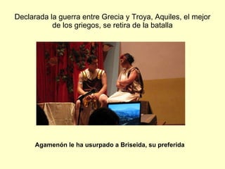 Declarada la guerra entre Grecia y Troya, Aquiles, el mejor de los griegos, se retira de la batalla Agamenón le ha usurpado a Briseida, su preferida 