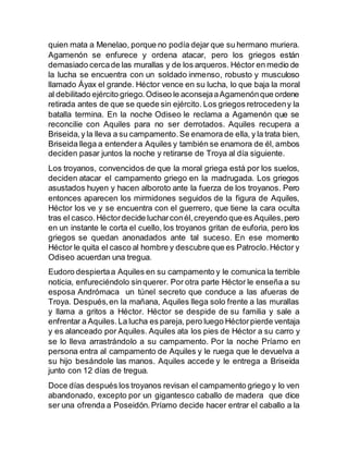 quien mata a Menelao, porque no podía dejar que su hermano muriera.
Agamenón se enfurece y ordena atacar, pero los griegos están
demasiado cercade las murallas y de los arqueros. Héctor en medio de
la lucha se encuentra con un soldado inmenso, robusto y musculoso
llamado Áyax el grande. Héctor vence en su lucha, lo que baja la moral
al debilitado ejército griego.Odiseo le aconsejaaAgamenónque ordene
retirada antes de que se quede sin ejército. Los griegos retrocedeny la
batalla termina. En la noche Odiseo le reclama a Agamenón que se
reconcilie con Aquiles para no ser derrotados. Aquiles recupera a
Briseida,y la lleva a su campamento.Se enamora de ella, y la trata bien,
Briseida llega a entendera Aquiles y también se enamora de él, ambos
deciden pasar juntos la noche y retirarse de Troya al día siguiente.
Los troyanos, convencidos de que la moral griega está por los suelos,
deciden atacar el campamento griego en la madrugada. Los griegos
asustados huyen y hacen alboroto ante la fuerza de los troyanos. Pero
entonces aparecen los mirmidones seguidos de la figura de Aquiles,
Héctor los ve y se encuentra con el guerrero, que tiene la cara oculta
tras el casco.Héctordecide lucharconél,creyendo que es Aquiles,pero
en un instante le corta el cuello, los troyanos gritan de euforia, pero los
griegos se quedan anonadados ante tal suceso. En ese momento
Héctor le quita el casco al hombre y descubre que es Patroclo.Héctor y
Odiseo acuerdan una tregua.
Eudoro despiertaa Aquiles en su campamento y le comunica la terrible
noticia, enfureciéndolo sinquerer. Por otra parte Héctor le enseña a su
esposa Andrómaca un túnel secreto que conduce a las afueras de
Troya. Después,en la mañana, Aquiles llega solo frente a las murallas
y llama a gritos a Héctor. Héctor se despide de su familia y sale a
enfrentar a Aquiles.La lucha es pareja, pero luego Héctorpierde ventaja
y es alanceado por Aquiles. Aquiles ata los pies de Héctor a su carro y
se lo lleva arrastrándolo a su campamento. Por la noche Príamo en
persona entra al campamento de Aquiles y le ruega que le devuelva a
su hijo besándole las manos. Aquiles accede y le entrega a Briseida
junto con 12 días de tregua.
Doce días después los troyanos revisan el campamento griego y lo ven
abandonado, excepto por un gigantesco caballo de madera que dice
ser una ofrenda a Poseidón. Príamo decide hacer entrar el caballo a la
 