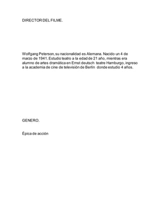 DIRECTOR DEL FILME.
Wolfgang Peterson,su nacionalidad es Alemana. Nacido un 4 de
marzo de 1941.Estudio teatro a la edad de 21 año, mientras era
alumno de artes dramática en Ernst deutsch teatre Hamburgo, ingreso
a la academia de cine de televisión de Berlín donde estudio 4 años.
GENERO.
Épica de acción
 