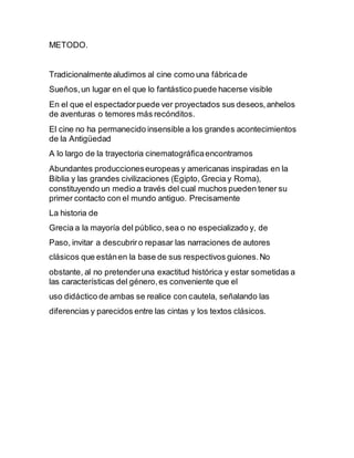METODO.
Tradicionalmente aludimos al cine como una fábricade
Sueños,un lugar en el que lo fantástico puede hacerse visible
En el que el espectadorpuede ver proyectados sus deseos,anhelos
de aventuras o temores más recónditos.
El cine no ha permanecido insensible a los grandes acontecimientos
de la Antigüedad
A lo largo de la trayectoria cinematográﬁcaencontramos
Abundantes produccioneseuropeas y americanas inspiradas en la
Biblia y las grandes civilizaciones (Egipto, Grecia y Roma),
constituyendo un medio a través del cual muchos pueden tener su
primer contacto con el mundo antiguo. Precisamente
La historia de
Grecia a la mayoría del público,sea o no especializado y, de
Paso, invitar a descubriro repasar las narraciones de autores
clásicos que estánen la base de sus respectivos guiones.No
obstante, al no pretenderuna exactitud histórica y estar sometidas a
las características del género,es conveniente que el
uso didáctico de ambas se realice con cautela, señalando las
diferencias y parecidos entre las cintas y los textos clásicos.
 