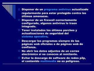 Disponer de un  programa antivirus  actualizado regularmente para estar protegido contra las últimas amenazas.  Disponer de un firewall correctamente configurado, algunos antivirus lo traen integrado.  Tener instalados los últimos parches y actualizaciones de seguridad del  sistema operativo .  Descargar los programas siempre de las páginas web oficiales o de páginas web de confianza.  No abrir los datos adjuntos de un correo electrónico si no conoces al remitente.  Evitar la descarga de software de redes p2p, el contenido  multimedia  no es peligroso.  