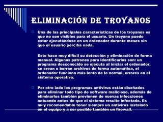 Eliminación de troyanos   Una de las principales características de los troyanos es que no son visibles para el usuario. Un troyano puede estar ejecutándose en un ordenador durante meses sin que el usuario perciba nada.  Esto hace muy difícil su detección y eliminación de forma manual. Algunos patrones para identificarlos son: un programa desconocido se ejecuta al iniciar el ordenador, se crean o borran archivos de forma automática, el ordenador funciona más lento de lo normal, errores en el sistema operativo. Por otro lado los programas antivirus están diseñados para eliminar todo tipo de software malicioso, además de eliminarlos también previenen de nuevas infecciones actuando antes de que el sistema resulte infectado. Es muy recomendable tener siempre un antivirus instalado en el equipo y a ser posible también un firewall. 
