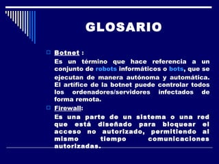 GLOSARIO Botnet  : Es un término que hace referencia a un conjunto de  robots  informáticos o  bots , que se ejecutan de manera autónoma y automática. El artífice de la botnet puede controlar todos los ordenadores/servidores infectados de forma remota. Firewall :  E s una parte de un sistema o una red que está diseñado para bloquear el acceso no autorizado, permitiendo al mismo tiempo comunicaciones autorizadas.  
