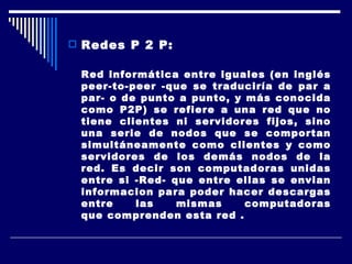 Redes P 2 P:  Red informática entre iguales (en inglés peer-to-peer -que se traduciría de par a par- o de punto a punto, y más conocida como P2P) se refiere a una red que no tiene clientes ni servidores fijos, sino una serie de nodos que se comportan simultáneamente como clientes y como servidores de los demás nodos de la red. Es decir son computadoras unidas entre si -Red- que entre ellas se envian informacion para poder hacer descargas entre las mismas computadoras que comprenden esta red . 
