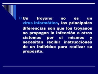 Un troyano no es un  virus informático , las principales diferencias son que los troyanos no propagan la infección a otros sistemas por si mismos y necesitan recibir instrucciones de un individuo para realizar su propósito. 