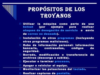 PROPÓSITOS DE LOS TROYANOS   Utilizar la máquina como parte de una  botnet  (por ejemplo para realizar  ataques de denegación de servicio  o envío de  correo no deseado ).  Instalación de otros  programas  (incluyendo otros programas maliciosos).  Robo de información personal: información bancaria, contraseñas, códigos de seguridad.  Borrado, modificación o transferencia de archivos (descarga o subida).  Ejecutar o terminar  procesos .  Apagar o reiniciar el equipo.  Monitorizar las pulsaciones del  teclado .  Realizar capturas de  pantalla .  Ocupar el espacio libre del  disco duro  con archivos inútiles.  