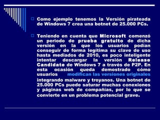 Como ejemplo tenemos la Versión pirateada de Windows 7 crea una botnet de 25.000 PCs . Teniendo en cuenta que  Microsoft  comenzó un periodo de  prueba gratuito  de dicha versión en la que los usuarios podían conseguir de forma legítima su clave de uso hasta mediados de 2010, es poco inteligente intentar descargar la versión  Release Candidate  de Windows 7 a través de P2P. En esta ocasión queda demostrado cómo usuarios  modifican las versiones originales  integrando malware y troyanos. Una botnet de 25.000 PCs puede saturar muchas conexiones y páginas web de compañías, por lo que se convierte en un problema potencial grave . 