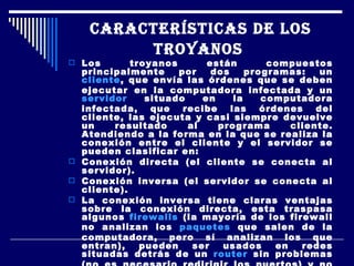 CARACTERÍSTICAS DE LOS TROYANOS   Los troyanos están compuestos principalmente por dos programas: un  cliente , que envía las órdenes que se deben ejecutar en la computadora infectada y un  servidor  situado en la computadora infectada, que recibe las órdenes del cliente, las ejecuta y casi siempre devuelve un resultado al programa cliente. Atendiendo a la forma en la que se realiza la conexión entre el cliente y el servidor se pueden clasificar en: Conexión directa (el cliente se conecta al servidor).  Conexión inversa (el servidor se conecta al cliente).  La conexión inversa tiene claras ventajas sobre la conexión directa, esta traspasa algunos  firewalls  (la mayoría de los firewall no analizan los  paquetes  que salen de la computadora, pero sí analizan los que entran), pueden ser usados en redes situadas detrás de un  router  sin problemas (no es necesario redirigir los puertos) y no es necesario conocer la  dirección IP  del servidor. 