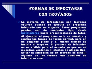 FORMAS DE INFECTARSE CON TROYANOS   La mayoría de infecciones con troyanos ocurren cuando se ejecuta un programa infectado con un troyano. Estos programas pueden ser de cualquier tipo, desde  instaladores  hasta presentaciones de fotos. Al ejecutar el programa, este se muestra y realiza las tareas de forma normal, pero en un segundo plano y al mismo tiempo se instala el troyano. El proceso de infección no es visible para el usuario ya que no se muestran ventanas ni alertas de ningún tipo. Evitar la infección de un troyano es difícil, algunas de las formas más comunes de infectarse son: 