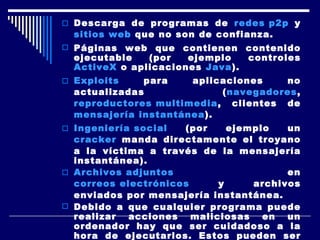 Descarga de programas de  redes p2p  y  sitios  web  que no son de confianza.  Páginas web que contienen contenido ejecutable (por ejemplo controles  ActiveX  o aplicaciones  Java ).  Exploits  para aplicaciones no actualizadas ( navegadores ,  reproductores multimedia , clientes de  mensajería instantánea ).  Ingeniería social  (por ejemplo un  cracker  manda directamente el troyano a la víctima a través de la mensajería instantánea).  Archivos adjuntos  en  correos electrónicos  y archivos enviados por mensajería instantánea.  Debido a que cualquier programa puede realizar acciones maliciosas en un ordenador hay que ser cuidadoso a la hora de ejecutarlos. Estos pueden ser algunos buenos consejos para evitar infecciones: 
