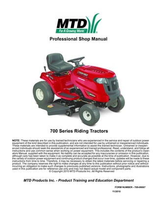 Professional Shop Manual
700 Series Riding Tractors
MTD Products Inc. - Product Training and Education Department
4
FORM NUMBER - 769-06667
11/2010
NOTE: These materials are for use by trained technicians who are experienced in the service and repair of outdoor power
equipment of the kind described in this publication, and are not intended for use by untrained or inexperienced individuals.
These materials are intended to provide supplemental information to assist the trained technician. Untrained or inexperi-
enced individuals should seek the assistance of an experienced and trained professional. Read, understand, and follow all
instructions and use common sense when working on power equipment. This includes the contents of the product’s Oper-
ators Manual, supplied with the equipment. No liability can be accepted for any inaccuracies or omission in this publication,
although care has been taken to make it as complete and accurate as possible at the time of publication. However, due to
the variety of outdoor power equipment and continuing product changes that occur over time, updates will be made to these
instructions from time to time. Therefore, it may be necessary to obtain the latest materials before servicing or repairing a
product. The company reserves the right to make changes at any time to this publication without prior notice and without
incurring an obligation to make such changes to previously published versions. Instructions, photographs and illustrations
used in this publication are for reference use only and may not depict actual model and component parts.
© Copyright 2010 MTD Products Inc. All Rights Reserved
 
