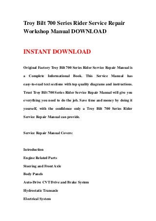 Troy Bilt 700 Series Rider Service Repair
Workshop Manual DOWNLOAD
INSTANT DOWNLOAD
Original Factory Troy Bilt 700 Series Rider Service Repair Manual is
a Complete Informational Book. This Service Manual has
easy-to-read text sections with top quality diagrams and instructions.
Trust Troy Bilt 700 Series Rider Service Repair Manual will give you
everything you need to do the job. Save time and money by doing it
yourself, with the confidence only a Troy Bilt 700 Series Rider
Service Repair Manual can provide.
Service Repair Manual Covers:
Introduction
Engine Related Parts
Steering and Front Axle
Body Panels
Auto-Drive CVT Drive and Brake System
Hydrostatic Transaxle
Electrical System
 